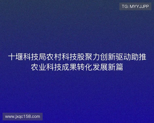 十堰科技局农村科技股聚力创新驱动助推农业科技成果转化发展新篇 十堰科技局农村科技股聚力创新驱动助推农业科技成果转化发展新篇